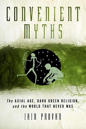 Convenient Myths: The Axial Age, Dark Green Religion, and the World that Never Was by Iain W. Provan, Iain W. Provan