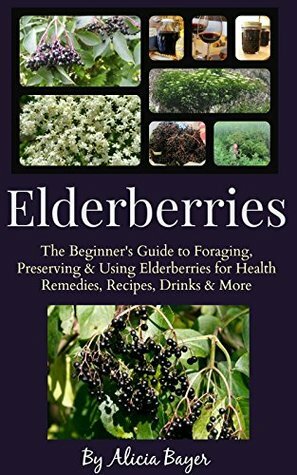 Elderberries: The Beginner's Guide to Foraging, Preserving and Using Elderberries for Health Remedies, Recipes, Drinks and More by Alicia Bayer