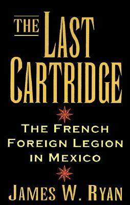 The Last Cartridge: The French Foreign Legion in Mexico by James W. Ryan