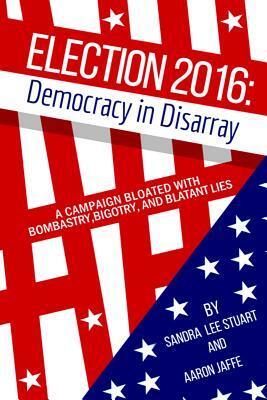 Election 2016: Democracy in Disarray: A Campaign Bloated with Bombastry, Bigotry, and Blatant Lies by Sandra Lee Stuart, Aaron Jaffe