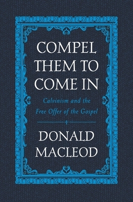 Compel Them to Come in: Calvinism and the Free Offer of the Gospel by Donald MacLeod