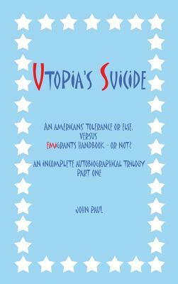 Utopia's Suicide: An Americans' Tolerance or Else, Versus Emigrants Handbook - Or Not? an Incomplete Autobiographical Trilogy Part One by John Paul