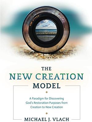 The New Creation Model: A Paradigm for Discovering God's Restoration Purposes from Creation to New Creation by Michael Vlach