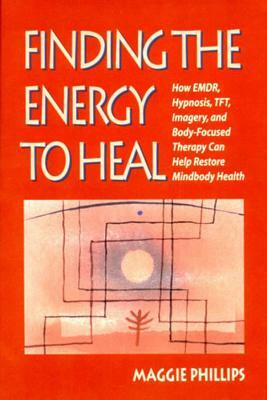 Finding the Energy to Heal: How Emdr, Hypnosis, Imagery, Tft, and Body-Focused Therapy Can Help to Restore Mindbody Health by Maggie Phillips