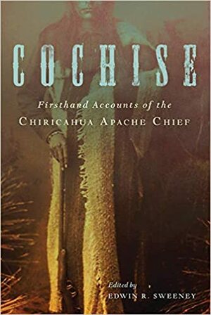 Cochise: Firsthand Accounts of the Chiricahua Apache Chief by Edwin R. Sweeney