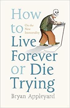 How To Live Forever Or Die Trying: On The New Immortality by Bryan Appleyard