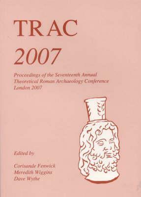 Trac 2007: Proceedings of the Seventeenth Annual Theoretical Roman Archaeology Conference, London 2007 by Corisande Fenwick, Meredith Wiggins