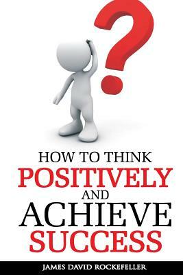 How to Think Positively and Achieve Success by James David Rockefeller