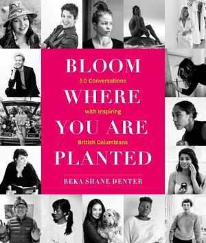 Bloom Where You Are Planted: 50 Conversations with Inspiring British Columbians by Beka Shane Denter