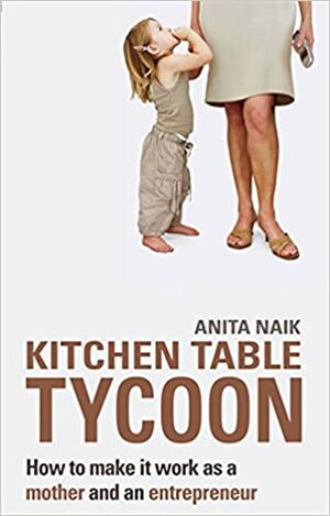 Kitchen Table Tycoon: How to Make It Work as a Mother and an Entrepreneur by Anita Naik