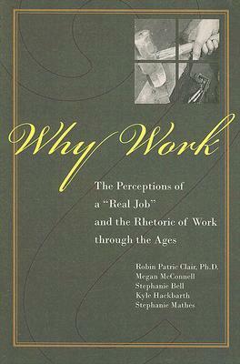 Why Work?: The Perceptions of A Real Job and the Rhetoric of Work through the Ages by Robin P. Clair, Stephanie Bell, Kyle Hackbarth, Stephanie Mathes