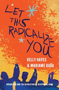 Let This Radicalize You: Organizing and the Revolution of Reciprocal Care by Kelly Hayes, Mariame Kaba