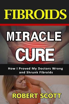 Fibroids Miracle Cure: How I Proved My Doctors Wrong and Shrunk Fibroids by Robert Scott