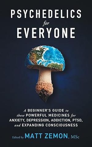 Psychedelics For Everyone: A Beginner's Guide to these Powerful Medicines for Anxiety, Depression, Addiction, PTSD, and Expanding Consciousness by Matt Zemon