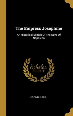 The Empress Josephine: An Historical Sketch Of The Days Of Napoleon by Luise Muhlbach