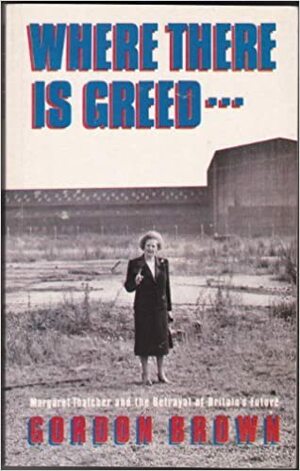 Where There's Greed: Margaret Thatcher and the Betrayal of Britain's Future by Gordon Brown