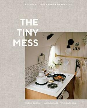 The Tiny Mess: Recipes and Stories from Small Kitchens by Trevor Gordon, Mary Gonzalez, Maddie Gordon