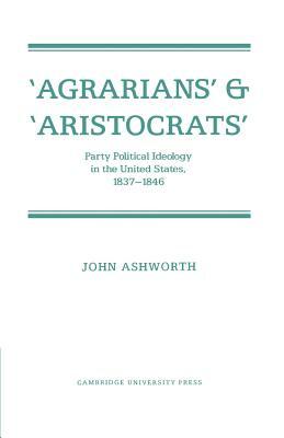 'Agrarians' and 'Aristocrats': Party Political Ideology in the United States, 1837 1846 by John Ashworth