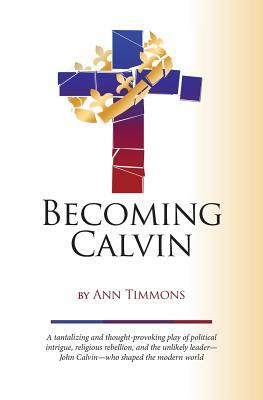Becoming Calvin: a provocative play of political intrigue, religious rebellion, and an unlikely leader-John Calvin-who shaped the moder by Ann Timmons