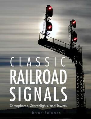 Classic Railroad Signals: Semaphores, Searchlights, and Towers by Brian Solomon