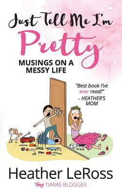 Just Tell Me I'm Pretty: Musings on A Messy Life by Heather Leross