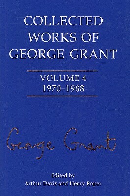 Collected Works of George Grant: 1970 - 1988 by Arthur Davis, Henry Roper Roper, Sheila Grant