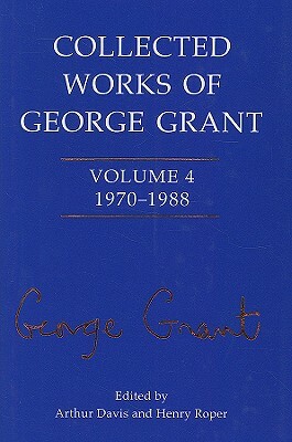 Collected Works of George Grant: 1970 - 1988 by Arthur Davis, Sheila Grant, Henry Roper Roper