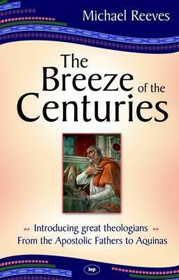 The Breeze of the Centuries: Introducing Great Theologians — From the Apostolic Fathers to Aquinas by Michael Reeves