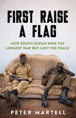 First Raise a Flag: How South Sudan Won the Longest War But Lost the Peace by Peter Martell