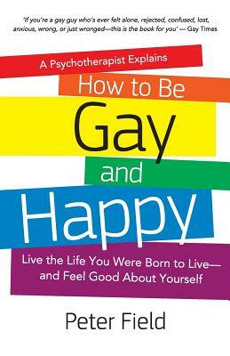 How To Be Gay and Happy - A Psychotherapist Explains: Live the Life You Were Born to Live and Feel Good About Yourself by Peter Field