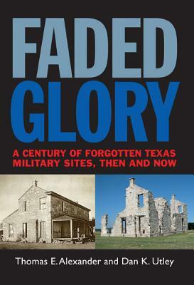 Faded Glory: A Century of Forgotten Military Sites in Texas, Then and Now by Thomas E. Alexander, Dan K. Utley