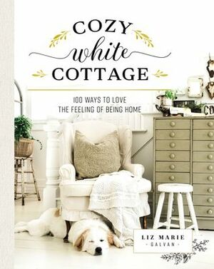 Cozy White Cottage: 100 Ways to Love the Feeling of Being Home by Liz Marie Galvan