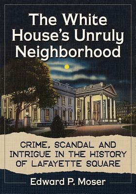 The White House's Unruly Neighborhood: Crime, Scandal and Intrigue in the History of Lafayette Square by Edward P. Moser