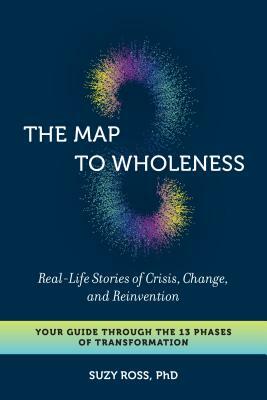 The Map to Wholeness: Real-Life Stories of Crisis, Change, and Reinvention--Your Guide Through the 13 Phases of Transformation by Suzy Ross