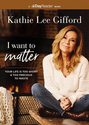 I Want to Matter: Your Life Is Too Short and Too Precious to Waste by Kathie Lee Gifford