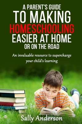 A Parents Guide to Making Home Schooling Easier at Home or on the Road: An Invaluable Rescource to Supercharge your Child's Learning by Sally Anderson