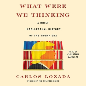 What Were We Thinking: A Brief Intellectual History of the Trump Era by Carlos Lozada