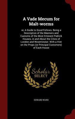 A Vade Mecum for Malt-Worms: Or, a Guide to Good Fellows. Being a Description of the Manners and Customs of the Most Eminent Publick Houses, in and by Edward Ward