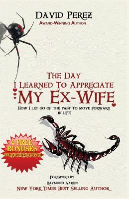 The Day I Learned to Appreciate My Ex-Wife: How I Let Go of the Past to Move Forward in Life! by David Perez