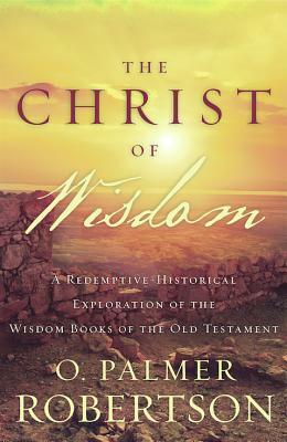 The Christ of Wisdom: A Redemptive-Historical Exploration of the Wisdom Books of the Old Testament by O. Palmer Robertson