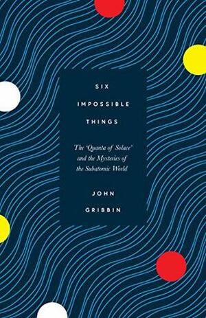 Six Impossible Things: The ‘Quanta of Solace' and the Mysteries of the Subatomic World by John Gribbin