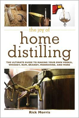 The Joy of Home Distilling: The Ultimate Guide to Making Your Own Vodka, Whiskey, Rum, Brandy, Moonshine, and More by Rick Morris