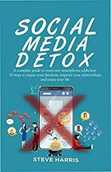 SOCIAL MEDIA DETOX: A Complete Guide to Overcome Smartphone Addiction. 10 Steps to Regain Your Freedom, Improve Your Relationships and Enjoy Your Life. by Steve Harris