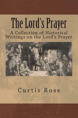 The Lord's Prayer: A Collection of Historical Writings on the Lord's Prayer by Curtis Rose