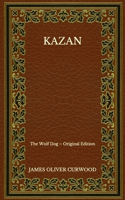 Kazan: The Wolf Dog - Original Edition by James Oliver Curwood