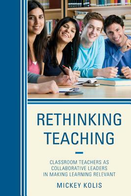 Rethinking Teaching: Classroom Teachers as Collaborative Leaders in Making Learning Relevant by Mickey Kolis