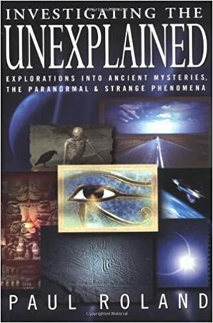 Investigating the Unexplained: Explorations Into Ancient Mysteries, the Paranormal & Strange Phenomena by Paul Roland