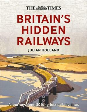The Times Britain's Hidden Railways: A Journey Along 50 Long-Lost Railway Lines by Julian Holland
