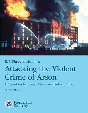 Attacking the Violent Crime of Arson: A Report on America's Fire Investigation Units by U. S. Departm U. S. Fire Administration