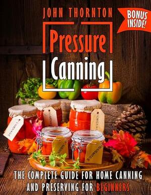 Pressure Canning: The Complete Guide for Home Canning and Preserving for Beginners by John Thornton